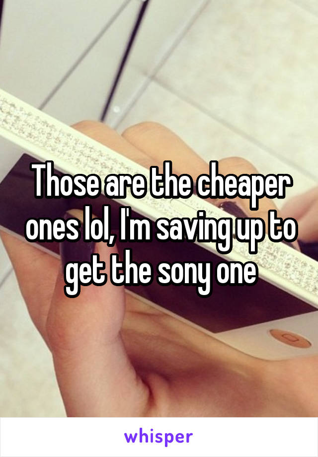Those are the cheaper ones lol, I'm saving up to get the sony one