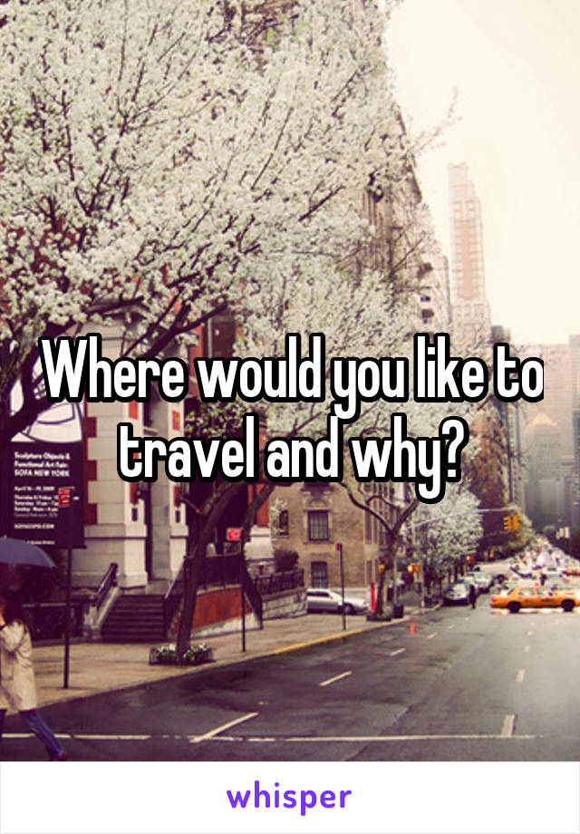 Where would you like to travel and why?