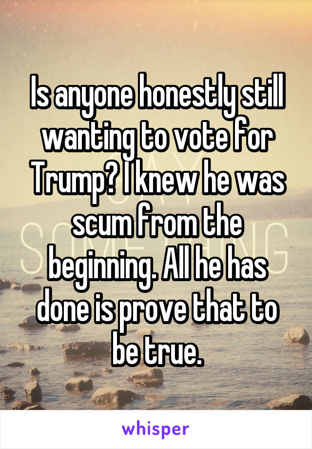 Is anyone honestly still wanting to vote for Trump? I knew he was scum from the beginning. All he has done is prove that to be true.