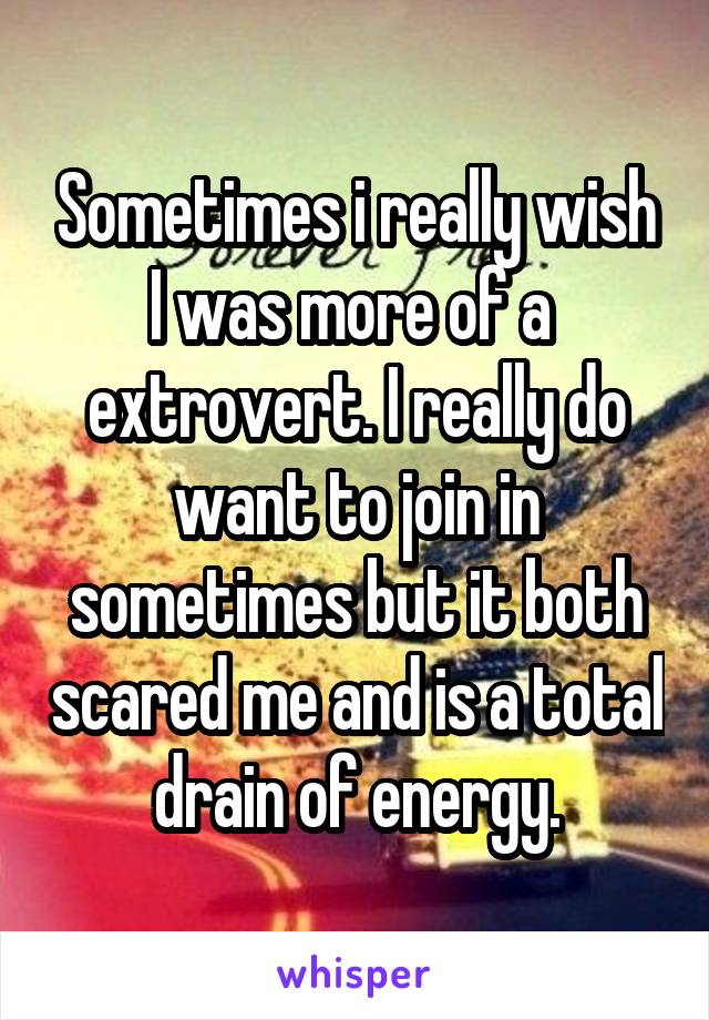 Sometimes i really wish I was more of a  extrovert. I really do want to join in sometimes but it both scared me and is a total drain of energy.