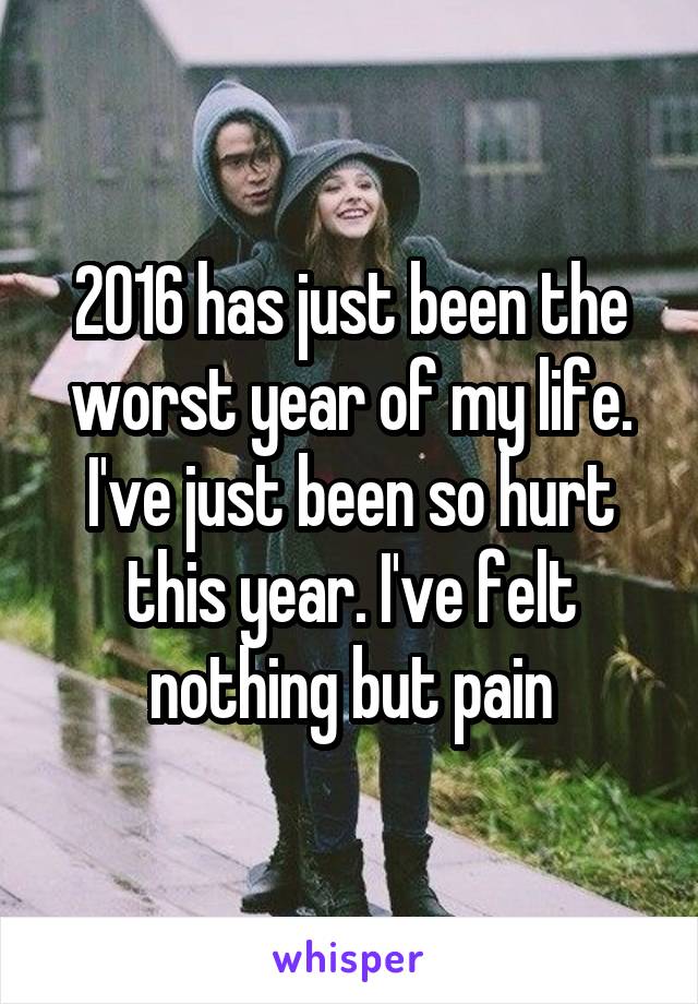 2016 has just been the worst year of my life. I've just been so hurt this year. I've felt nothing but pain