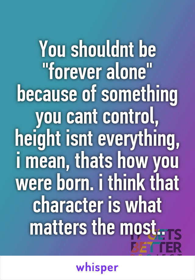 You shouldnt be "forever alone" because of something you cant control, height isnt everything, i mean, thats how you were born. i think that character is what matters the most..