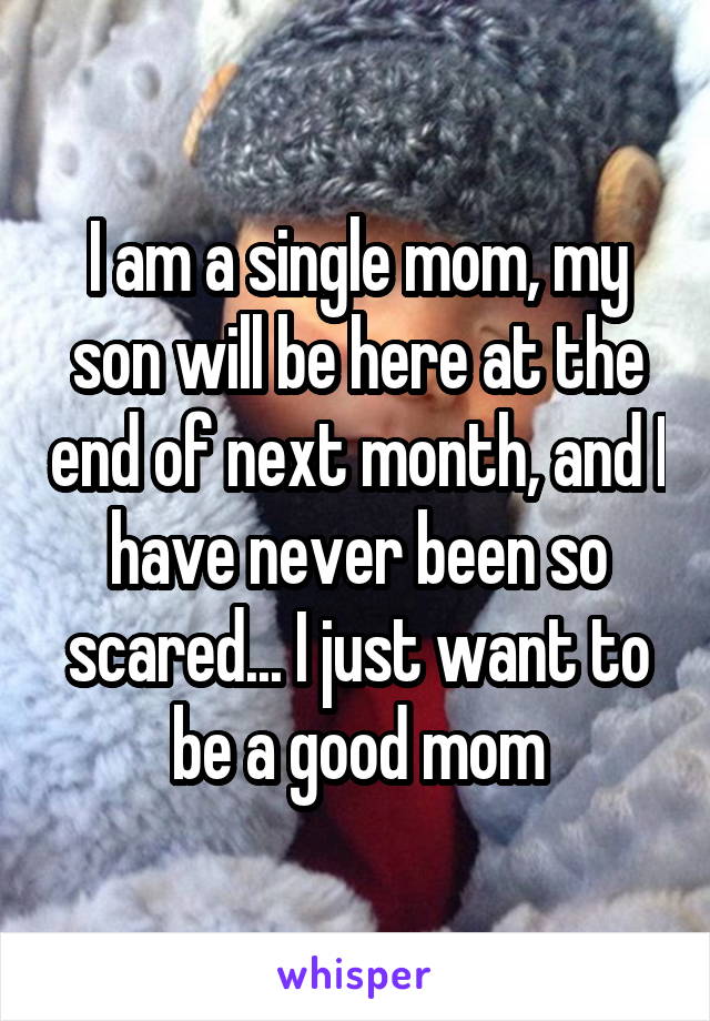 I am a single mom, my son will be here at the end of next month, and I have never been so scared... I just want to be a good mom