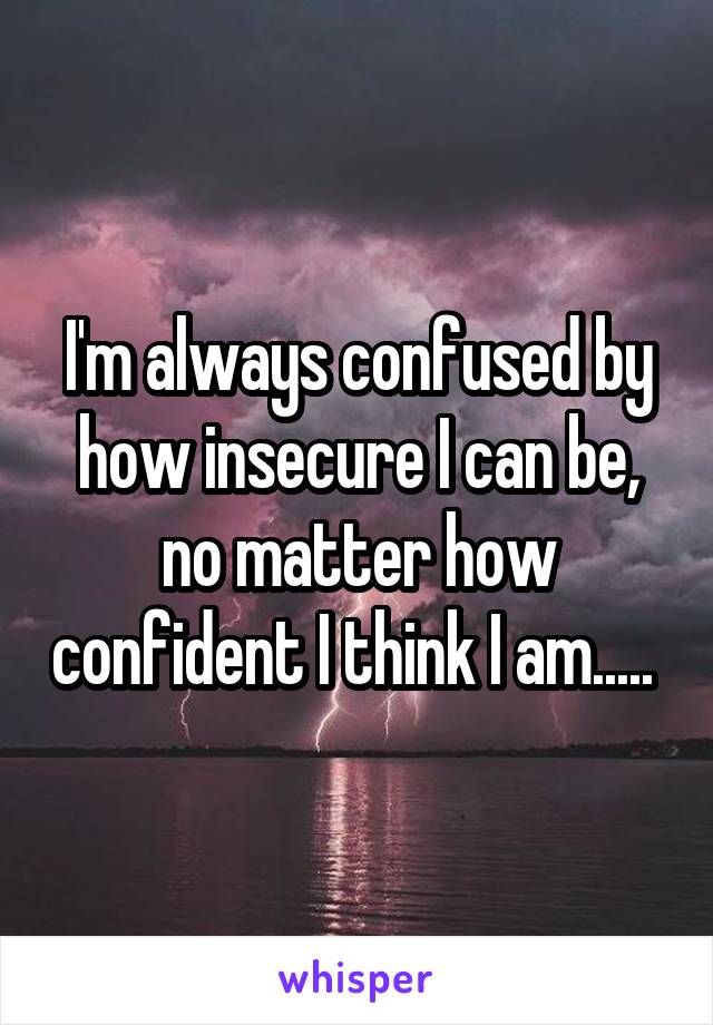 I'm always confused by how insecure I can be, no matter how confident I think I am..... 