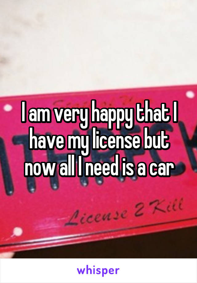 I am very happy that I have my license but now all I need is a car