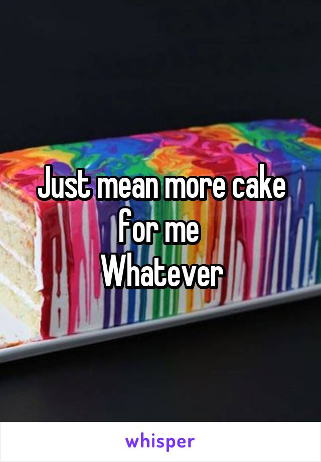 Just mean more cake for me 
Whatever