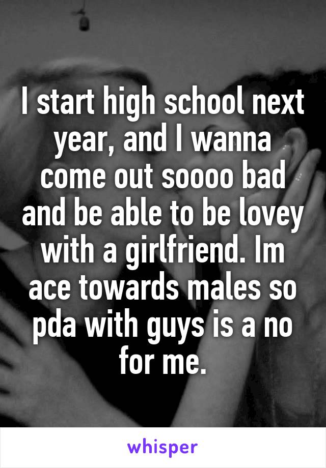 I start high school next year, and I wanna come out soooo bad and be able to be lovey with a girlfriend. Im ace towards males so pda with guys is a no for me.