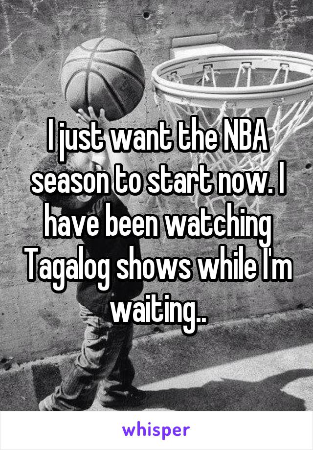 I just want the NBA season to start now. I have been watching Tagalog shows while I'm waiting..