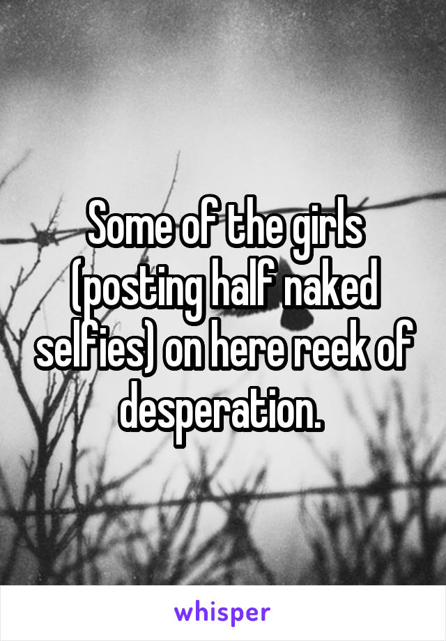 Some of the girls (posting half naked selfies) on here reek of desperation. 