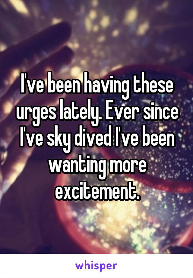 I've been having these urges lately. Ever since I've sky dived I've been wanting more excitement.