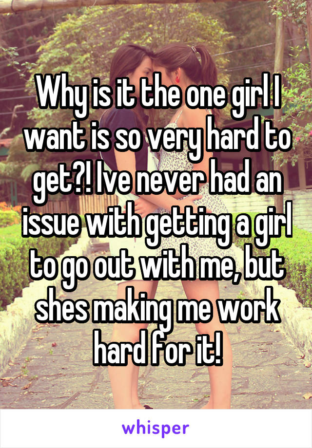 Why is it the one girl I want is so very hard to get?! Ive never had an issue with getting a girl to go out with me, but shes making me work hard for it!