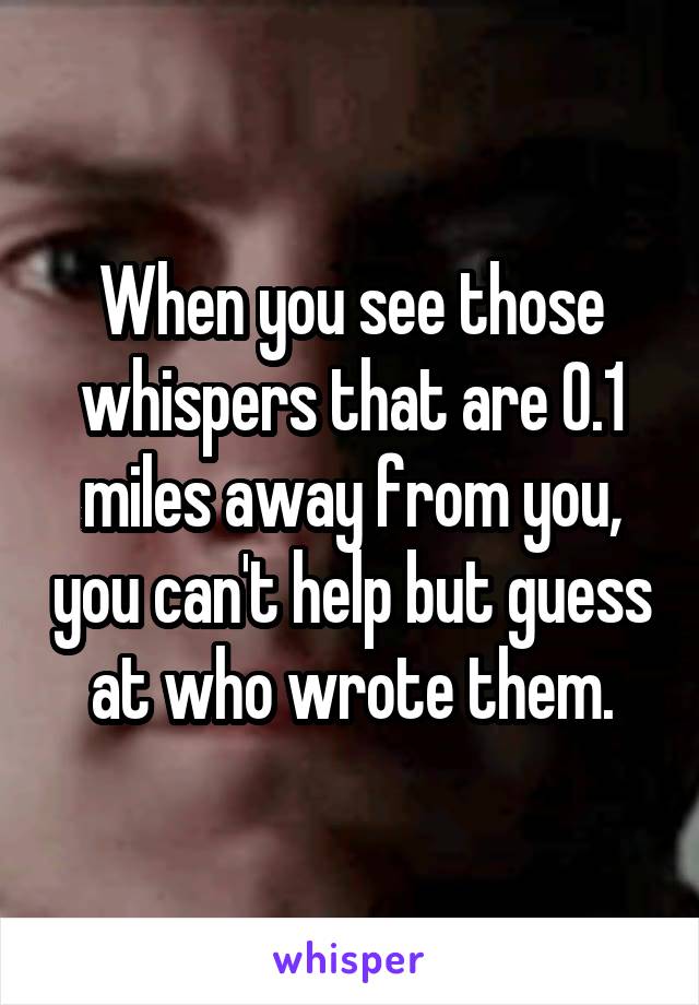 When you see those whispers that are 0.1 miles away from you, you can't help but guess at who wrote them.