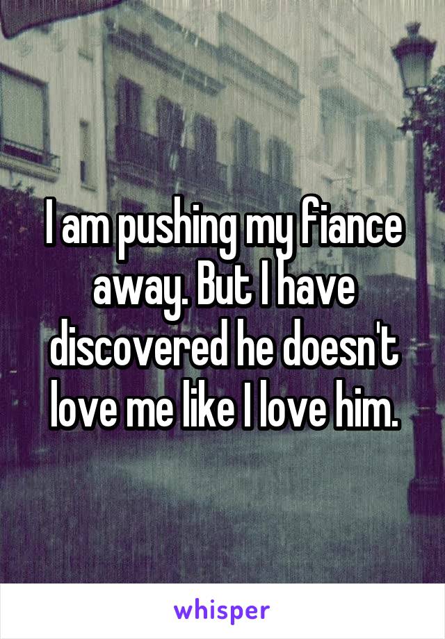 I am pushing my fiance away. But I have discovered he doesn't love me like I love him.
