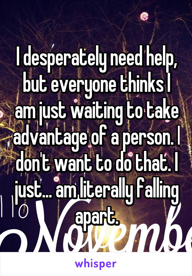 I desperately need help, but everyone thinks I am just waiting to take advantage of a person. I don't want to do that. I just... am literally falling apart.