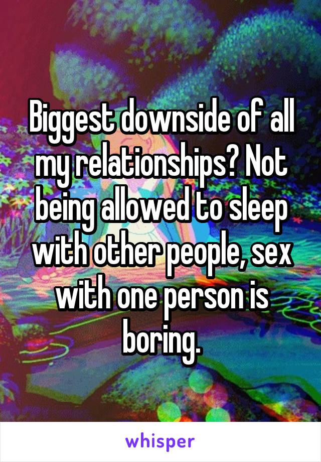 Biggest downside of all my relationships? Not being allowed to sleep with other people, sex with one person is boring.