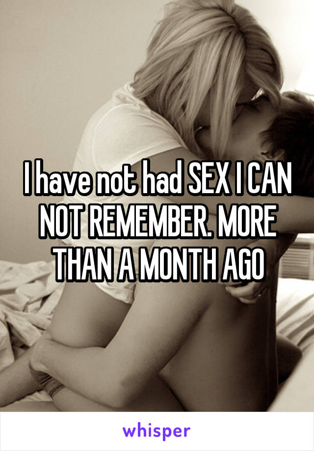 I have not had SEX I CAN NOT REMEMBER. MORE THAN A MONTH AGO