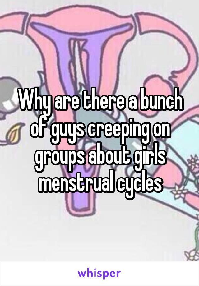 Why are there a bunch of guys creeping on groups about girls menstrual cycles