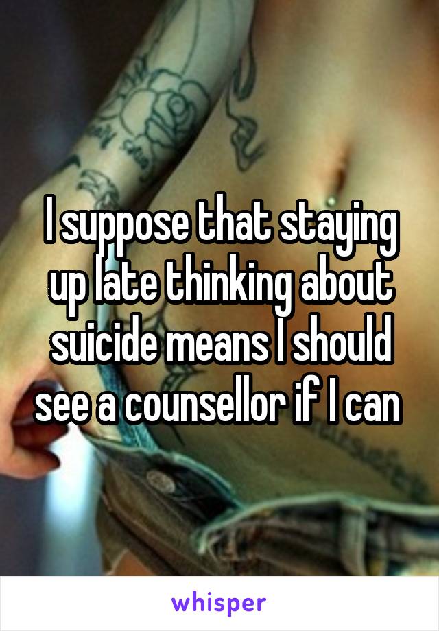 I suppose that staying up late thinking about suicide means I should see a counsellor if I can 