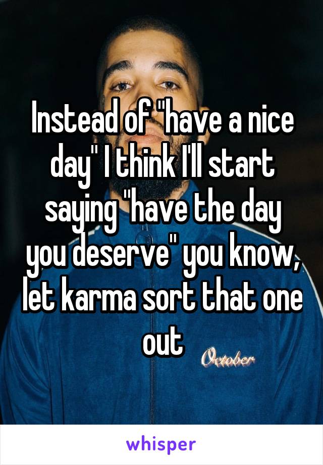 Instead of "have a nice day" I think I'll start saying "have the day you deserve" you know, let karma sort that one out