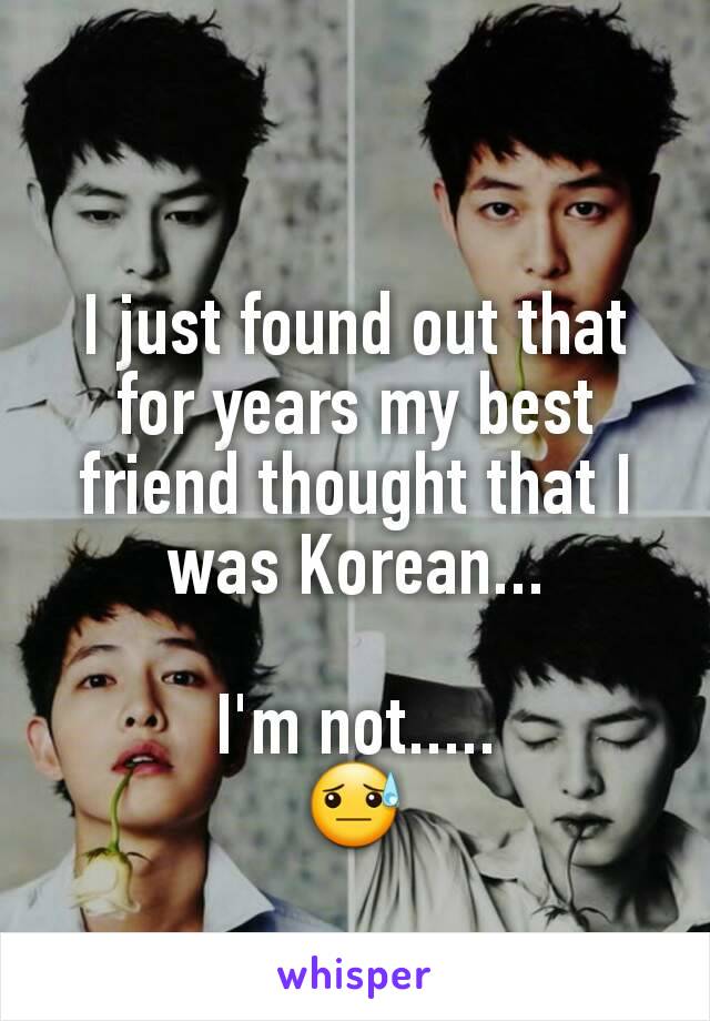 I just found out that for years my best friend thought that I was Korean...

I'm not.....
😓