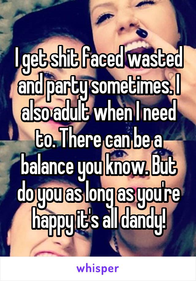 I get shit faced wasted and party sometimes. I also adult when I need to. There can be a balance you know. But do you as long as you're happy it's all dandy!