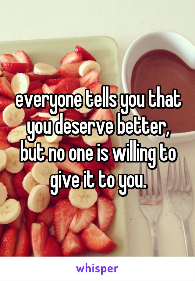 everyone tells you that you deserve better, but no one is willing to give it to you.
