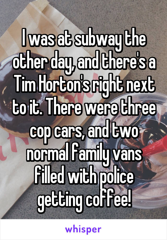 I was at subway the other day, and there's a Tim Horton's right next to it. There were three cop cars, and two normal family vans filled with police getting coffee!