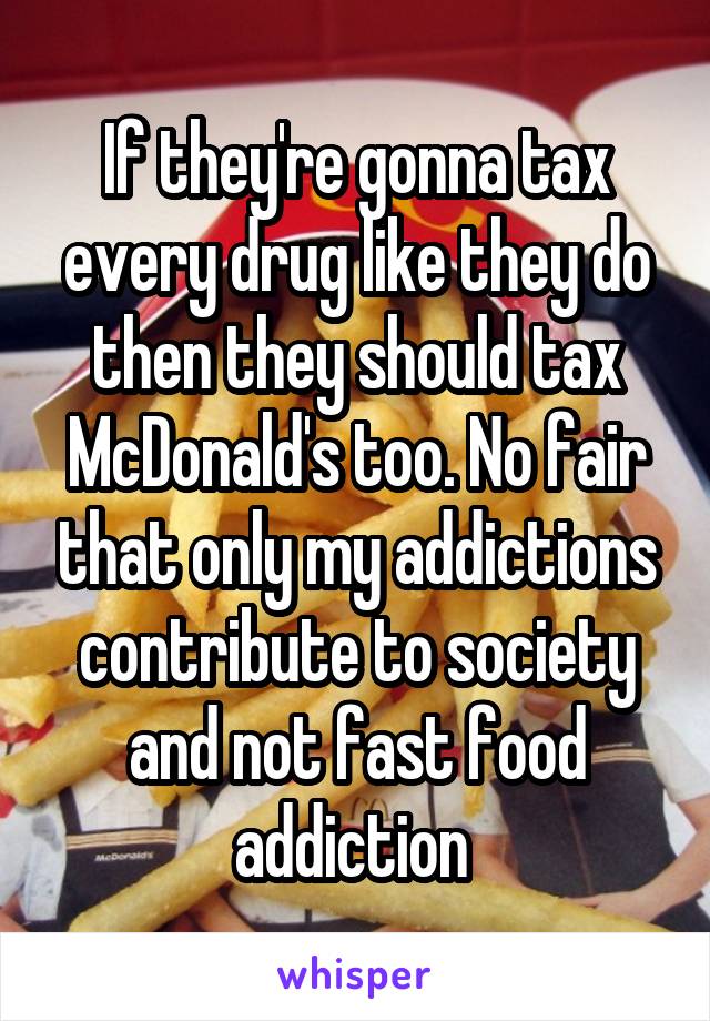 If they're gonna tax every drug like they do then they should tax McDonald's too. No fair that only my addictions contribute to society and not fast food addiction 