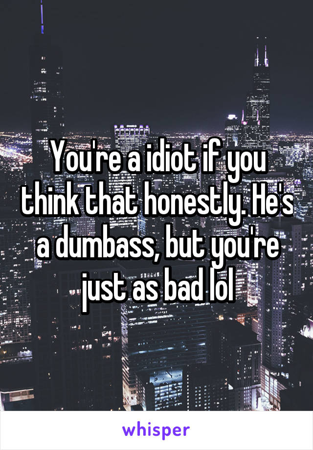 You're a idiot if you think that honestly. He's a dumbass, but you're just as bad lol
