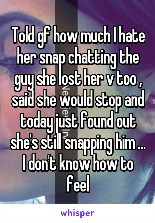Told gf how much I hate her snap chatting the guy she lost her v too , said she would stop and today just found out she's still snapping him ... I don't know how to feel