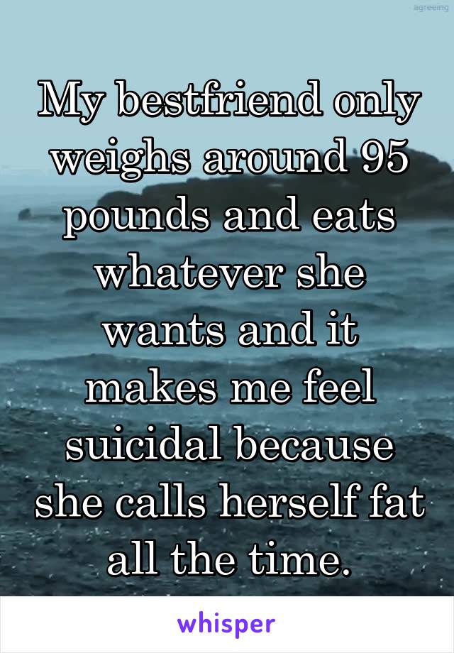My bestfriend only weighs around 95 pounds and eats whatever she wants and it makes me feel suicidal because she calls herself fat all the time.