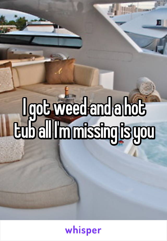 I got weed and a hot tub all I'm missing is you