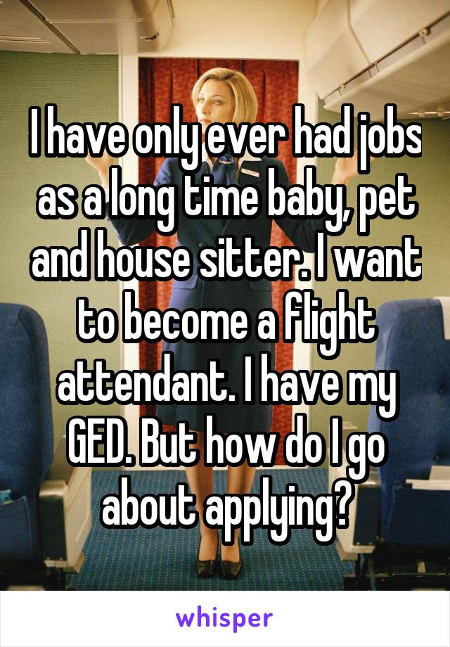 I have only ever had jobs as a long time baby, pet and house sitter. I want to become a flight attendant. I have my GED. But how do I go about applying?