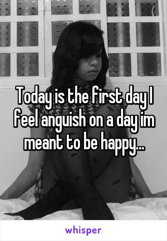 Today is the first day I feel anguish on a day im meant to be happy...