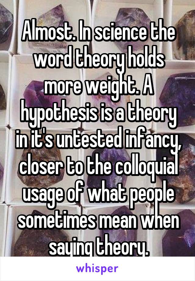 Almost. In science the word theory holds more weight. A hypothesis is a theory in it's untested infancy, closer to the colloquial usage of what people sometimes mean when saying theory.
