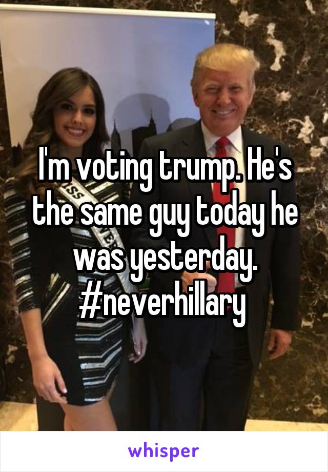 I'm voting trump. He's the same guy today he was yesterday. #neverhillary 