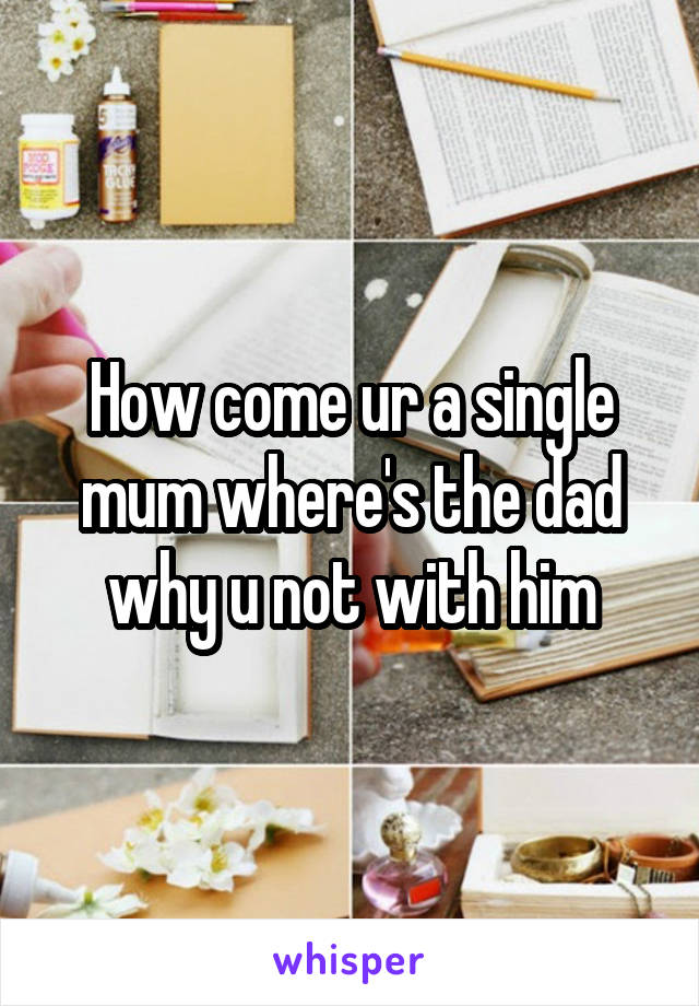 How come ur a single mum where's the dad why u not with him