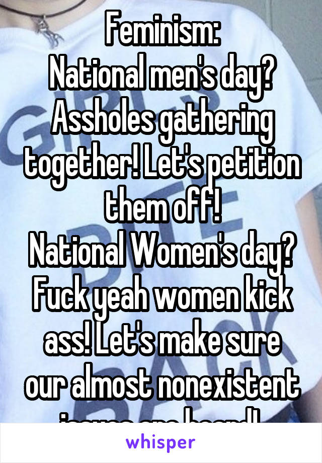 Feminism:
National men's day? Assholes gathering together! Let's petition them off!
National Women's day? Fuck yeah women kick ass! Let's make sure our almost nonexistent issues are heard! 