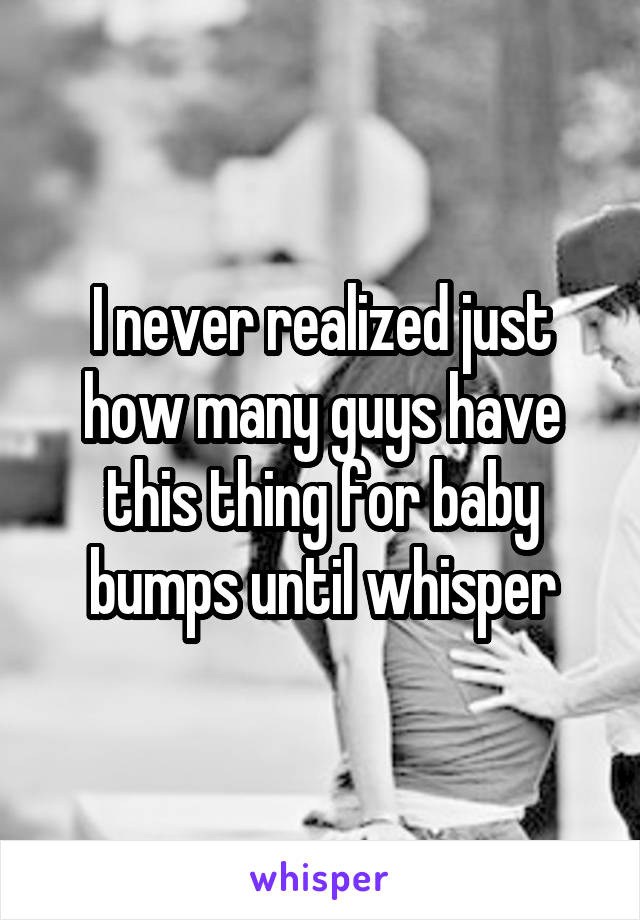 I never realized just how many guys have this thing for baby bumps until whisper