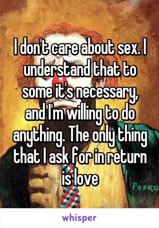 I don't care about sex. I understand that to some it's necessary, and I'm willing to do anything. The only thing that I ask for in return is love