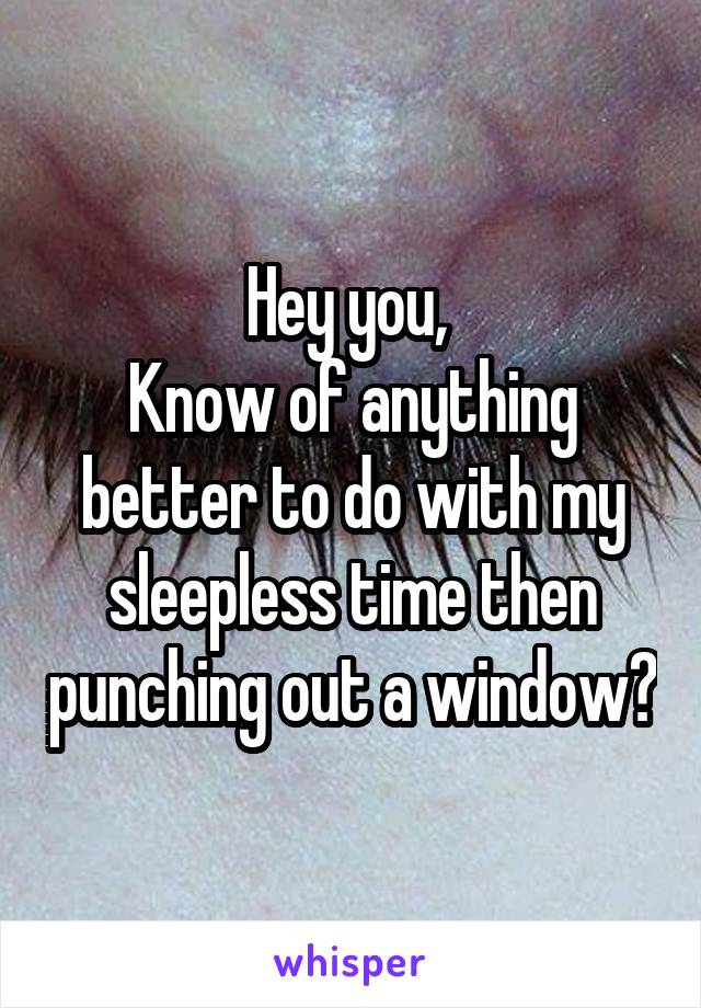Hey you, 
Know of anything better to do with my sleepless time then punching out a window?