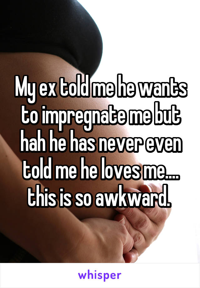 My ex told me he wants to impregnate me but hah he has never even told me he loves me.... this is so awkward. 