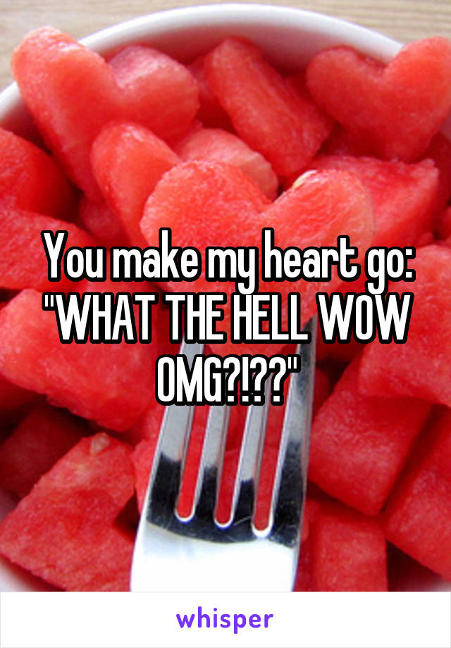 You make my heart go: "WHAT THE HELL WOW OMG?!??"