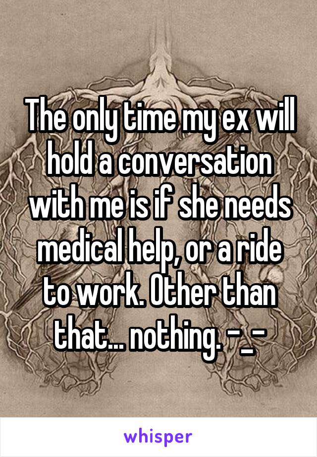The only time my ex will hold a conversation with me is if she needs medical help, or a ride to work. Other than that... nothing. -_-