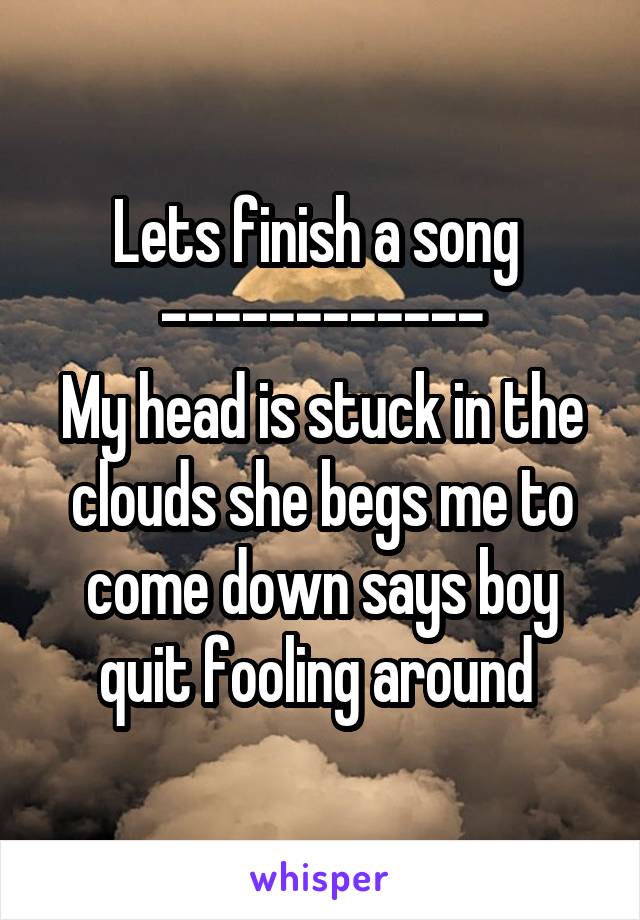 Lets finish a song 
------------
My head is stuck in the clouds she begs me to come down says boy quit fooling around 