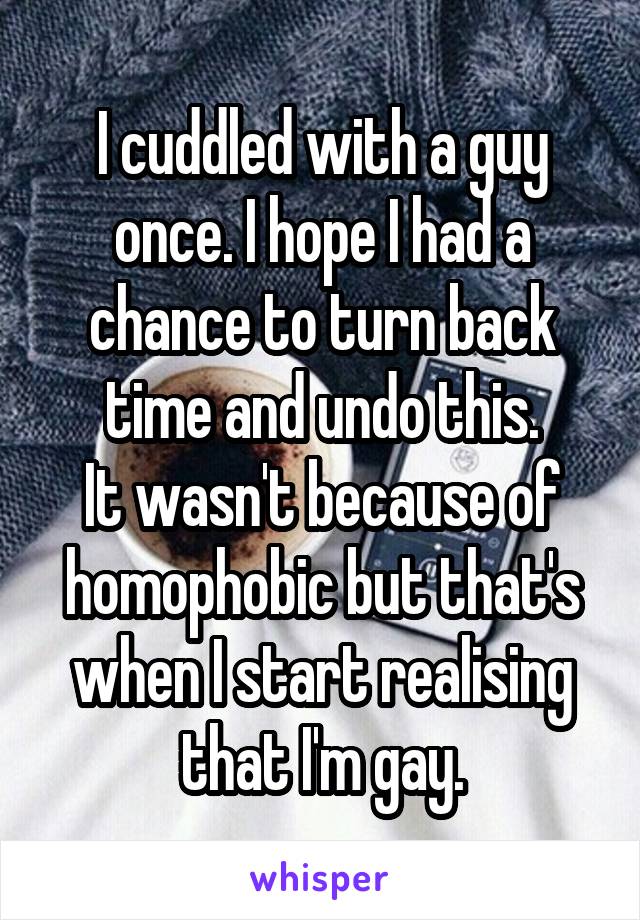 I cuddled with a guy once. I hope I had a chance to turn back time and undo this.
It wasn't because of homophobic but that's when I start realising that I'm gay.