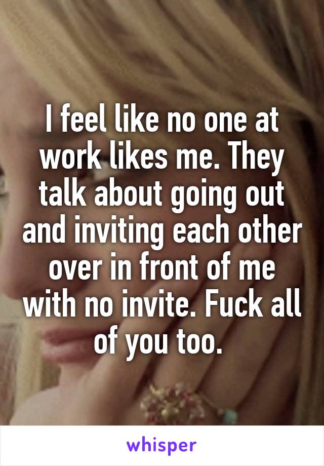 I feel like no one at work likes me. They talk about going out and inviting each other over in front of me with no invite. Fuck all of you too. 