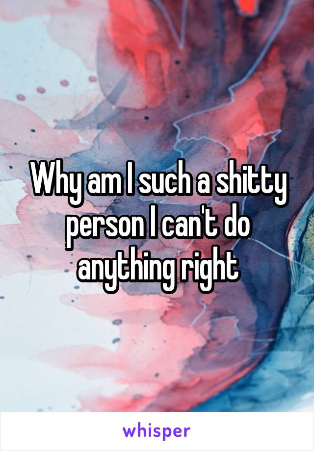 Why am I such a shitty person I can't do anything right