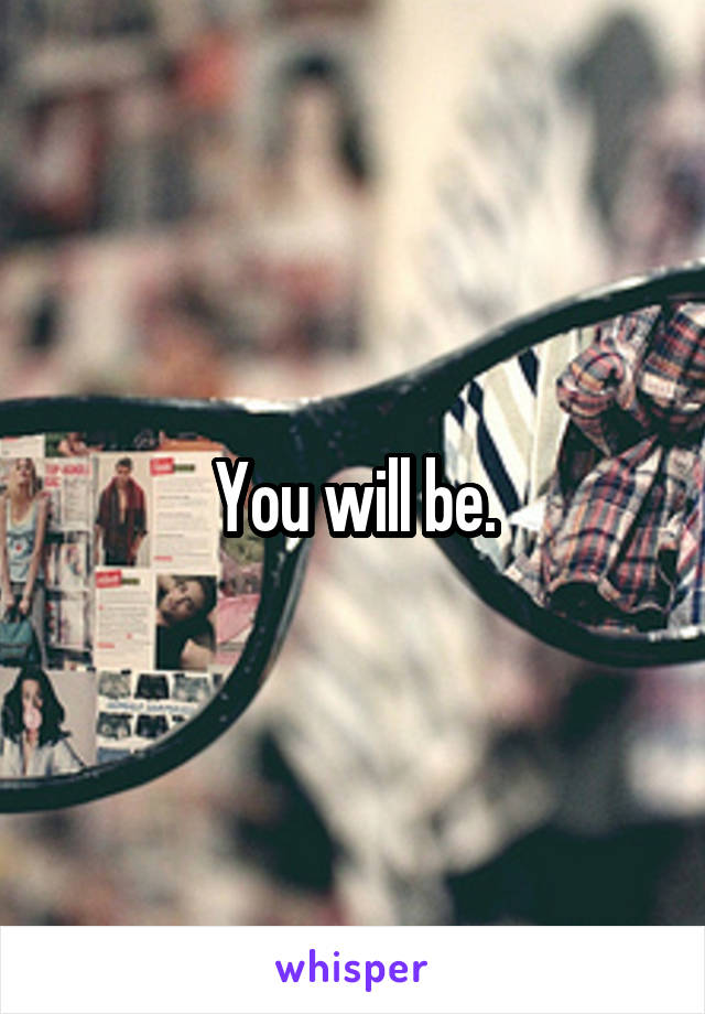 You will be.
