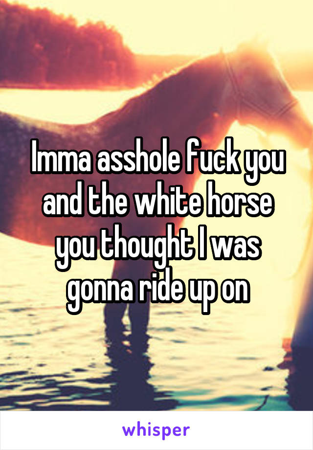 Imma asshole fuck you and the white horse you thought I was gonna ride up on